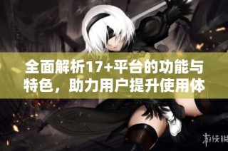 全面解析17+平台的功能与特色，助力用户提升使用体验与效率