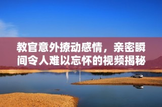 教官意外撩动感情，亲密瞬间令人难以忘怀的视频揭秘