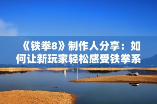《铁拳8》制作人分享：如何让新玩家轻松感受铁拳系列的魅力