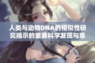 人类与动物DNA的相似性研究揭示的重要科学发现与意义