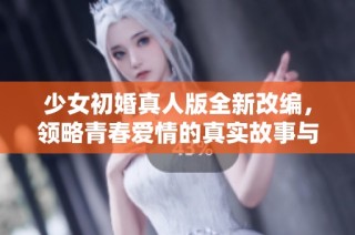 少女初婚真人版全新改编，领略青春爱情的真实故事与感动。