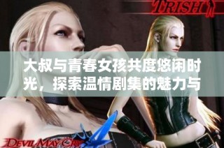 大叔与青春女孩共度悠闲时光，探索温情剧集的魅力与感动