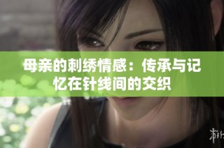 母亲的刺绣情感：传承与记忆在针线间的交织