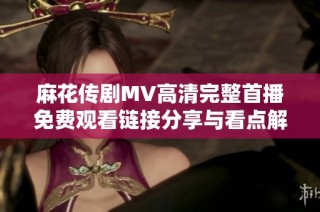 麻花传剧MV高清完整首播免费观看链接分享与看点解析