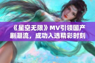 《星空无限》MV引领国产剧潮流，成功入选精彩时刻回顾