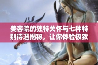 美容院的独特关怀与七种特别待遇揭秘，让你体验极致舒适与奢华