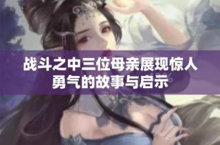 战斗之中三位母亲展现惊人勇气的故事与启示