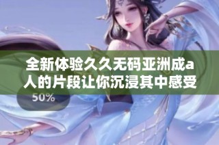 全新体验久久无码亚洲成a人的片段让你沉浸其中感受无限魅力