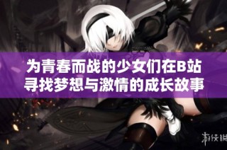 为青春而战的少女们在B站寻找梦想与激情的成长故事