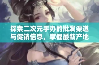 探索二次元手办的批发渠道与促销信息，掌握最新产地货源消息