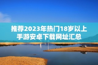 推荐2023年热门18岁以上手游安卓下载网址汇总