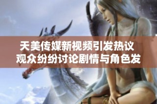 天美传媒新视频引发热议 观众纷纷讨论剧情与角色发展
