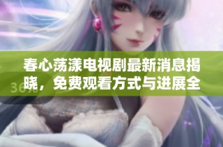 春心荡漾电视剧最新消息揭晓，免费观看方式与进展全解析