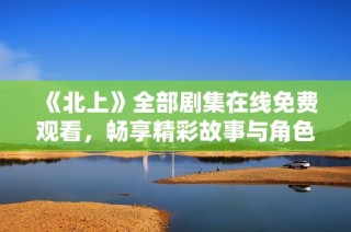《北上》全部剧集在线免费观看，畅享精彩故事与角色魅力