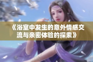 《浴室中发生的意外情感交流与亲密体验的探索》