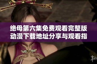 绝母第六集免费观看完整版动漫下载地址分享与观看指南
