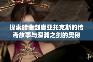 探索暗裔剑魔亚托克斯的传奇故事与深渊之剑的奥秘