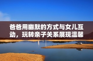 爸爸用幽默的方式与女儿互动，玩转亲子关系展现温馨家庭情感
