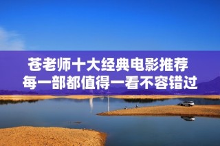 苍老师十大经典电影推荐 每一部都值得一看不容错过
