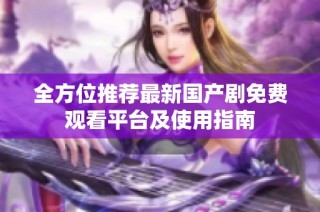 全方位推荐最新国产剧免费观看平台及使用指南