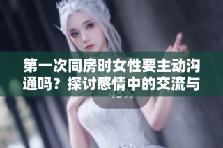 第一次同房时女性要主动沟通吗？探讨感情中的交流与理解