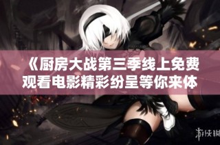 《厨房大战第三季线上免费观看电影精彩纷呈等你来体验》