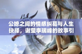 公媳之间的情感纠葛与人生抉择，谢莹李瑞峰的故事引人深思