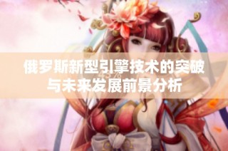 俄罗斯新型引擎技术的突破与未来发展前景分析