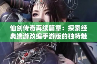 仙剑传奇再续篇章：探索经典端游改编手游版的独特魅力与全新玩法