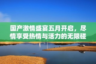 国产激情盛宴五月开启，尽情享受热情与活力的无限碰撞