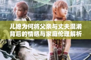 儿媳为何将父亲与丈夫混淆背后的情感与家庭伦理解析