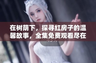 在树荫下，探寻红房子的温馨故事，全集免费观看尽在这里