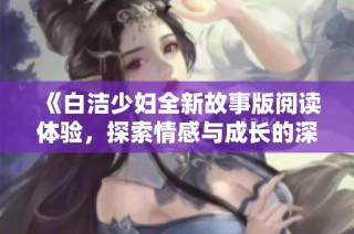 《白洁少妇全新故事版阅读体验，探索情感与成长的深刻旅程》