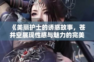 《美丽护士的诱惑故事，苍井空展现性感与魅力的完美结合》