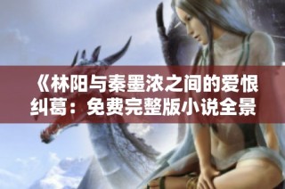 《林阳与秦墨浓之间的爱恨纠葛：免费完整版小说全景解析》