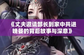 《丈夫邀请部长到家中共进晚餐的背后故事与深意》