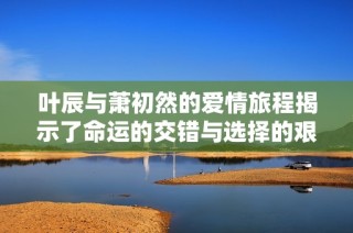 叶辰与萧初然的爱情旅程揭示了命运的交错与选择的艰难