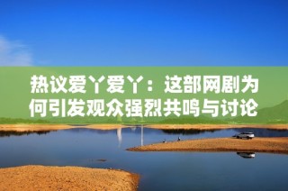 热议爱丫爱丫：这部网剧为何引发观众强烈共鸣与讨论