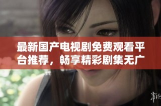 最新国产电视剧免费观看平台推荐，畅享精彩剧集无广告干扰