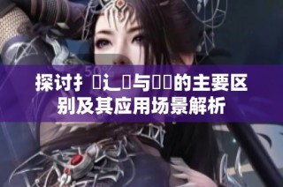 探讨扌喿辶畐与畐畬的主要区别及其应用场景解析
