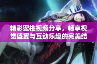 精彩蜜桃视频分享，畅享视觉盛宴与互动乐趣的完美结合