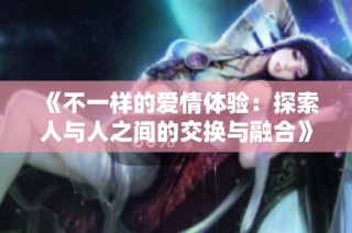 《不一样的爱情体验：探索人与人之间的交换与融合》