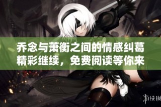 乔念与萧衡之间的情感纠葛精彩继续，免费阅读等你来探索