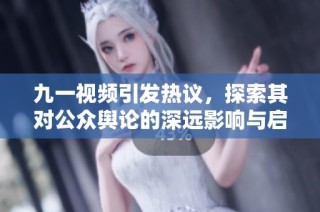九一视频引发热议，探索其对公众舆论的深远影响与启示