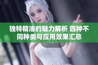 独特精油的魅力解析 四种不同种类与应用效果汇总