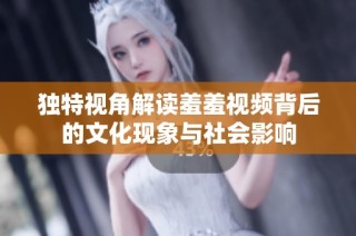 独特视角解读羞羞视频背后的文化现象与社会影响