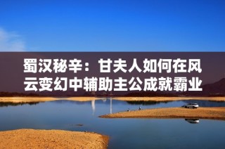 蜀汉秘辛：甘夫人如何在风云变幻中辅助主公成就霸业