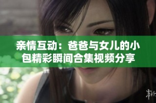 亲情互动：爸爸与女儿的小包精彩瞬间合集视频分享