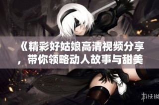 《精彩好姑娘高清视频分享，带你领略动人故事与甜美旋律》