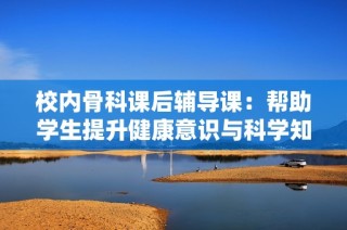 校内骨科课后辅导课：帮助学生提升健康意识与科学知识